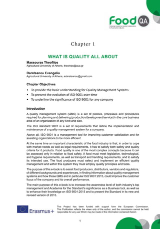 1
This Project has been funded with support form the European Commission.
This Publication reflects the views only of the author, and the commission cannot be held
responsible for any use Which may be made of the information contained therein
Chapter 1
what is quality all about
Massouras Theofilos
Agricultural University of Athens, theomas@aua.gr
Daratsanou Evangelia
Agricultural University of Athens, edaratsanou@gmail.com
Introduction
A quality management system (QMS) is a set of policies, processes and procedures
required for planning and delivering (production/development/service) in the core business
area of an organization of any kind and size.
The ISO standard 9001 is a set of requirements that define the implementation and
maintenance of a quality management system for a company.
Above all, ISO 9001 is a management tool for improving customer satisfaction and for
assisting organizations to be more efficient.
At the same time an important characteristic of the food industry is that, in order to cope
with market needs as well as legal requirements, it has to satisfy both safety and quality
criteria for it products. Food quality is one of the most complex concepts because it can
be assessed only in relation to food safety. A food must meet legislative, technological,
and hygiene requirements, as well as transport and handling requirements, and to satisfy
its intended use. The food producers must select and implement an efficient quality
management and within this system they must employ quality principles and tools.
The purpose of this e-book is to assist food producers, distributors, vendors and regulators,
of different backgrounds and experiences, in finding information about quality management
systems and how those QMS and in particular ISO 9001:2015, could improve the customer
focus of the company and its overall performance.
The main purpose of this e-book is to increase the awareness level of both industry’s top
management and Academia for the Standard’s significance as a Business tool, as well as
to enhance their knowledge on ISO 9001:2015 and to present the Standard in its new and
revised version of 2015.
Chapter Objectives
• To provide the basic understanding for Quality Management Systems
• To present the evolution of ISO 9001 over time
• To underline the significance of ISO 9001 for any company
 