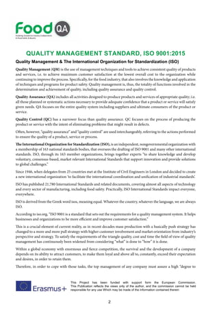 2
This Project has been funded with support form the European Commission.
This Publication reflects the views only of the author, and the commission cannot be held
responsible for any use Which may be made of the information contained therein
QUALITY MANAGEMENT STANDARD, ISO 9001:2015
Quality Management & The International Organization for Standardization (ISO)
Quality Management (QM) is the use of management techniques and tools to achieve consistent quality of products
and services, i.e. to achieve maximum customer satisfaction at the lowest overall cost to the organization while
continuing to improve the process. Specifically, for the food industry, that also involves the knowledge and application
of techniques and programs for product safety. Quality management is, thus, the totality of functions involved in the
determination and achievement of quality, including quality assurance and quality control.
Quality Assurance (QA) includes all activities designed to produce products and services of appropriate quality; i.e.
all those planned or systematic actions necessary to provide adequate confidence that a product or service will satisfy
given needs. QA focuses on the entire quality system including suppliers and ultimate consumers of the product or
service.
Quality Control (QC) has a narrower focus than quality assurance. QC focuses on the process of producing the
product or service with the intent of eliminating problems that might result in defects.
Often, however, “quality assurance” and “quality control” are used interchangeably, referring to the actions performed
to ensure the quality of a product, service or process.
The International Organization for Standardization (ISO), is an independent, nongovernmental organization with
a membership of 163 national standards bodies, that oversees the drafting of ISO 9001 and many other international
standards. ISO, through its 163 member organizations, brings together experts “to share knowledge and develop
voluntary, consensus-based, market relevant International Standards that support innovation and provide solutions
to global challenges.”
Since 1946, when delegates from 25 countries met at the Institute of Civil Engineers in London and decided to create
a new international organization ‘to facilitate the international coordination and unification of industrial standards’.
ISO has published 21,780 International Standards and related documents, covering almost all aspects of technology
and every sector of manufacturing, including food safety. Practically, ISO International Standards impact everyone,
everywhere.
ISO is derived from the Greek word isos, meaning equal. Whatever the country, whatever the language, we are always
ISO.
According to iso.org, “ISO 9001 is a standard that sets out the requirements for a quality management system. It helps
businesses and organizations to be more efficient and improve customer satisfaction.”
This is a crucial element of current reality, as in recent decades mass production with a basically push strategy has
changed to a more and more pull strategy with higher customer involvement and market orientation from industry’s
perspective and strategy. To satisfy the requirements of the triangle quality, cost and time the field of view of quality
management has continuously been widened from considering “what” is done to “how” it is done.
Within a global economy with enormous and fierce competition, the survival and the development of a company
depends on its ability to attract customers, to make them loyal and above all to, constantly, exceed their expectation
and desires, in order to retain them.
Therefore, in order to cope with those tasks, the top management of any company must assure a high “degree to
 