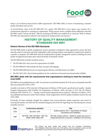 3
This Project has been funded with support form the European Commission.
This Publication reflects the views only of the author, and the commission cannot be held
responsible for any use Which may be made of the information contained therein
which a set of inherent characteristics fulfils requirements” (ISO 9000, 2005), in terms of maintaining a standard
quality of products and services.
As Govind Ramu, chair of the ISO 9001:2015 U.S., quotes “ISO 9001:2015 is not a giant, scary monster. It’s a
commonsense approach to running any organization. When process owners complain about additional work that
ISO 9001 creates, I always ask them, ‘Tell me one thing in ISO 9001 you wouldn’t do in a business.’ With or without
ISO 9001, the requirements outlined in the standard are fundamental to any business.”
HISTORY OF QUALITY MANAGEMENT
STANDARD ISO 9001
Historic Review of the ISO 9000 Standards
The ISO 9000 family of quality management systems standards is designed to help organizations ensure that they
meet the needs of customers and other stakeholders while meeting statutory and regulatory requirements related to
a product or program. ISO 9000 deals with the fundamentals of quality management systems, including the seven
quality management principles upon which the family of standards is based.
The ISO 9000 family includes standards such as:
 The ISO 9001:2015-that covers the requirements of a QMS.
 The ISO 9000:2015-that includes the basic concepts and language.
 The ISO 9004:2009-that focuses on improving the efficiency and effectiveness of a QMS.
 The ISO 19011:2011-that includes guidelines for the conduction of internal and external audits of QMSs.
ISO 9001 deals with the requirements that organizations wishing to meet the standard,
must fulfill.
ISO 9000 was first published back in 1987. It was based on the British Standard, BS 5750 series of standards from BSI
that were proposed to ISO in 1979.
Actually it was back in 1959, when the US Department of Defense (1959) issued a specification for quality – Quality
Program Requirements (MIL-Q-9858) (US Department of Defense, 1959), and later in 1973, the UK Defence
Standards DEF STAN 05-21/1 – “Quality Control System Requirements for Industry” (Ministry of Defence, 1973)
was published and based on earlier North Atlantic Treaty Organization (NATO) quality standards issued at the end
of the 1960s.
Practically, all these standards changed the emphasis from post-production quality inspection and control to
ensuring that quality was built into the manufacturing processes from the beginning, thus introducing the concept
of quality assurance.
Year Conformance standard Title
1979 BS 5750: 1979
Quality systems: Part 1. Specification for design,
manufacture and installation
1987
BS 5750: 1987; ISO 9001: 1987; EN
29000; ANSI/ ASQC Q91
ISO title: Quality systems – Model for quality assurance in
design/development, production, installation and servicing
 