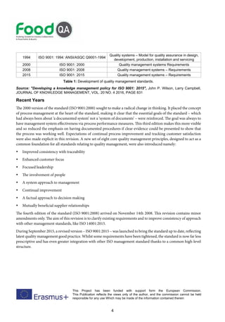 4
This Project has been funded with support form the European Commission.
This Publication reflects the views only of the author, and the commission cannot be held
responsible for any use Which may be made of the information contained therein
1994 ISO 9001: 1994: ANSI/ASQC Q9001-1994
Quality systems – Model for quality assurance in design,
development, production, installation and servicing
2000 ISO 9001: 2000 Quality management systems Requirements
2008 ISO 9001: 2008 Quality management systems – Requirements
2015 ISO 9001: 2015 Quality management systems – Requirements
Table 1: Development of quality management standards.
Source: "Developing a knowledge management policy for ISO 9001: 2015", John P. Wilson, Larry Campbell,
JOURNAL OF KNOWLEDGE MANAGEMENT, VOL. 20 NO. 4 2016, PAGE 831
Recent Years
The 2000 version of the standard (ISO 9001:2000) sought to make a radical change in thinking. It placed the concept
of process management at the heart of the standard, making it clear that the essential goals of the standard – which
had always been about ‘a documented system’ not a ‘system of documents’ – were reinforced. The goal was always to
have management system effectiveness via process performance measures. This third edition makes this more visible
and so reduced the emphasis on having documented procedures if clear evidence could be presented to show that
the process was working well. Expectations of continual process improvement and tracking customer satisfaction
were also made explicit in this revision. A new set of eight core quality management principles, designed to act as a
common foundation for all standards relating to quality management, were also introduced namely:
 Improved consistency with traceability
 Enhanced customer focus
 Focused leadership
 The involvement of people
 A system approach to management
 Continual improvement
 A factual approach to decision making
 Mutually beneficial supplier relationships
The fourth edition of the standard (ISO 9001:2008) arrived on November 14th 2008. This revision contains minor
amendments only. The aim of this revision is to clarify existing requirements and to improve consistency of approach
with other management standards, like ISO 14001:2015.
During September 2015, a revised version – ISO 9001:2015 – was launched to bring the standard up to date, reflecting
latest quality management good practice. Whilst some requirements have been tightened, the standard is now far less
prescriptive and has even greater integration with other ISO management standard thanks to a common high-level
structure.
 