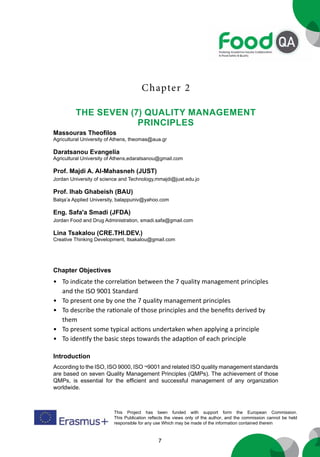 7
This Project has been funded with support form the European Commission.
This Publication reflects the views only of the author, and the commission cannot be held
responsible for any use Which may be made of the information contained therein
Chapter 2
THE SEVEN (7) QUALITY MANAGEMENT
PRINCIPLES
Massouras Theofilos
Agricultural University of Athens, theomas@aua.gr
Daratsanou Evangelia
Agricultural University of Athens,edaratsanou@gmail.com
Prof. Majdi A. Al-Mahasneh (JUST)
Jordan University of science and Technology,mmajdi@just.edu.jo
Prof. Ihab Ghabeish (BAU)
Balqa’a Applied University, balappuniv@yahoo.com
Eng. Safa'a Smadi (JFDA)
Jordan Food and Drug Administration, smadi.safa@gmail.com
Lina Tsakalou (CRE.THI.DEV.)
Creative Thinking Development, ltsakalou@gmail.com
Chapter Objectives
• To indicate the correlation between the 7 quality management principles
and the ISO 9001 Standard
• To present one by one the 7 quality management principles
• To describe the rationale of those principles and the benefits derived by
them
• To present some typical actions undertaken when applying a principle
• To identify the basic steps towards the adaption of each principle
Introduction
According to the ISO, ISO 9000, ISO ¬9001 and related ISO quality management standards
are based on seven Quality Management Principles (QMPs). The achievement of those
QMPs, is essential for the efficient and successful management of any organization
worldwide.
 