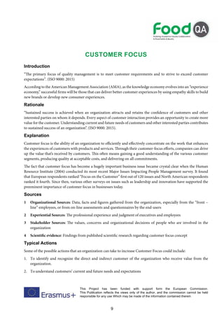 9
This Project has been funded with support form the European Commission.
This Publication reflects the views only of the author, and the commission cannot be held
responsible for any use Which may be made of the information contained therein
CUSTOMER FOCUS
Introduction
“The primary focus of quality management is to meet customer requirements and to strive to exceed customer
expectations”. (ISO 9000: 2015)
According to the American Management Association (AMA), as the knowledge economy evolves into an “experience
economy,” successful firms will be those that can deliver better customer experiences by using empathy skills to build
new brands or develop new consumer experiences.
Rationale
“Sustained success is achieved when an organization attracts and retains the confidence of customers and other
interested parties on whom it depends. Every aspect of customer interaction provides an opportunity to create more
value for the customer. Understanding current and future needs of customers and other interested parties contributes
to sustained success of an organization”. (ISO 9000: 2015).
Explanation
Customer focus is the ability of an organization to efficiently and effectively concentrate on the work that enhances
the experiences of customers with products and services. Through their customer-focus efforts, companies can drive
up the value that’s received by customers. This often means gaining a good understanding of the various customer
segments, producing quality at acceptable costs, and delivering on all commitments.
The fact that customer focus has become a hugely important business issue became crystal clear when the Human
Resource Institute (2004) conducted its most recent Major Issues Impacting People Management survey. It found
that European respondents ranked “Focus on the Customer” first out of 120 issues and North American respondents
ranked it fourth. Since then, various other surveys on issues such as leadership and innovation have supported the
preeminent importance of customer focus in businesses today.
Sources
1 Organizational Sources: Data, facts and figures gathered from the organization, especially from the “front –
line” employees, or from on-line assessments and questionnaires by the end-users
2 Experiential Sources: The professional experience and judgment of executives and employees
3 Stakeholder Sources: The values, concerns and organizational decisions of people who are involved in the
organization
4 Scientific evidence: Findings from published scientific research regarding customer focus concept
Typical Actions
Some of the possible actions that an organization can take to increase Customer Focus could include:
1. To identify and recognize the direct and indirect customer of the organization who receive value from the
organization.
2. To understand customers’ current and future needs and expectations
 