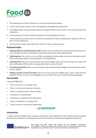 10
This Project has been funded with support form the European Commission.
This Publication reflects the views only of the author, and the commission cannot be held
responsible for any use Which may be made of the information contained therein
3. The organization must link its objectives to customer needs and expectations
4. It must communicate customer needs and expectations throughout the organization
5. It must plan, design, develop, produce, deliver and support products and services to meet customer needs and
expectations
6. It must measure and monitor customer satisfaction and take appropriate actions;
7. It must determine and take action on relevant interested parties’ needs and appropriate expectations that can
affect customer satisfaction
8. It must actively manage relationships with customers to achieve sustained success.
Proposed steps
1. Defining Objectives and Information Needs: What are the aims? What do we need to know based on the aims?
Can we clearly articulate our information needs? Who needs to know what, when and why?
2. Collecting Data: Do we have or can we collect meaningful and relevant data to meet our information needs?
What are the types of data we need, quantitative or /and qualitative?
3. Analyzing Data: How can we turn the data into relevant insights? How can we put the data into context and
extract information? What are the most appropriate tools to analyze the data?
4. Presenting Information: How can we best present and communicate the insights and information to inform
decision makers?
5. Making Customer Focused Decisions: How do we ensure that the available data is used to make the best
decisions? How do we create a knowledgeable to action culture? How do we avoid the knowing-doing gap?
Key benefits
(As per ISO 9000:2015)
• There is an increase in customer value
• There is an increase in customer satisfaction
• There is an improvement in customer loyalty
• It enhances in repeat business
• It enhances in reputation of the organization
• There is an expansion of customer base
• There is increase in revenue and market share.
Leadership
Introduction
“Leaders at all levels establish unity of purpose and direction of the organization. They should create and maintain
the internal environment in which people can become fully involved in achieving the organization objectives."
 