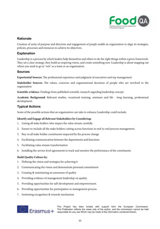 11
This Project has been funded with support form the European Commission.
This Publication reflects the views only of the author, and the commission cannot be held
responsible for any use Which may be made of the information contained therein
Rationale
Creation of unity of purpose and direction and engagement of people enable an organization to align its strategies,
policies, processes and resources to achieve its objectives.
Explanation
Leadership is a process by which leaders help themselves and others to do the right things within a given framework.
They set a clear strategy, they build an inspiring vision, and create something new. Leadership is about mapping out
where you need to go to "win" as a team or an organization.
Sources
Experiential Sources: The professional experience and judgment of executives and top management
Stakeholder Sources: The values, concerns and organizational decisions of people who are involved in the
organization
Scientific evidence: Findings from published scientific research regarding leadership concept
Academic Background: Relevant studies, vocational training, seminars and life - long learning, professional
development.
Typical Actions
Some of the possible actions that an organization can take to enhance Leadership could include:
Identify and Engage all Relevant Stakeholders by Considering:
1. Listing all stake holders who impact the value stream carefully.
2. Ensure to include all the stake holders cutting across functions in end-to-end process management.
3. Buy-in all stake holder constituents impacted by the process change
4. Facilitating communication between the departments and functions
5. Facilitating value stream transformation
6. Installing the service level agreements to track and monitor the performance of the constituents
Build Quality Culture by:
1. Defining the vision and strategies for achieving it
2. Communicating the vision and demonstrate personal commitment
3. Creating & maintaining an awareness of quality
4. Providing evidence of management leadership on quality.
5. Providing opportunities for self-development and empowerment.
6. Providing opportunities for participation in management process.
7. Instituting recognition & rewards mechanism
 