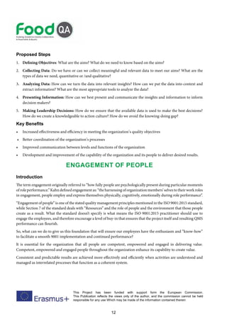 12
This Project has been funded with support form the European Commission.
This Publication reflects the views only of the author, and the commission cannot be held
responsible for any use Which may be made of the information contained therein
Proposed Steps
1. Defining Objectives: What are the aims? What do we need to know based on the aims?
2. Collecting Data: Do we have or can we collect meaningful and relevant data to meet our aims? What are the
types of data we need, quantitative or /and qualitative?
3. Analyzing Data: How can we turn the data into relevant insights? How can we put the data into context and
extract information? What are the most appropriate tools to analyze the data?
4. Presenting Information: How can we best present and communicate the insights and information to inform
decision makers?
5. Making Leadership Decisions: How do we ensure that the available data is used to make the best decisions?
How do we create a knowledgeable to action culture? How do we avoid the knowing-doing gap?
Key Benefits
• Increased effectiveness and efficiency in meeting the organization’s quality objectives
• Better coordination of the organization’s processes
• Improved communication between levels and functions of the organization
• Development and improvement of the capability of the organization and its people to deliver desired results.
Engagement of people
Introduction
The term engagement originally referred to “how fully people are psychologically present during particular moments
ofroleperformance.”Kahndefinedengagementas:“theharnessingoforganizationmembers’selvestotheirworkroles
in engagement, people employ and express themselves physically, cognitively, emotionally during role performance”.
“Engagement of people” is one of the stated quality management principles mentioned in the ISO 9001:2015 standard,
while Section 7 of the standard deals with “Resources” and the role of people and the environment that those people
create as a result. What the standard doesn’t specify is what means the ISO 9001:2015 practitioner should use to
engage the employees, and therefore encourage a level of buy-in that ensures that the project itself and resulting QMS
performance can flourish.
So, what can we do to give us this foundation that will ensure our employees have the enthusiasm and “know-how”
to facilitate a smooth 9001 implementation and continued performance?
It is essential for the organization that all people are competent, empowered and engaged in delivering value.
Competent, empowered and engaged people throughout the organization enhance its capability to create value.
Consistent and predictable results are achieved more effectively and efficiently when activities are understood and
managed as interrelated processes that function as a coherent system.
 