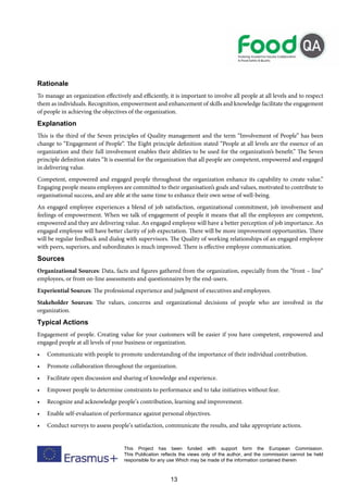 13
This Project has been funded with support form the European Commission.
This Publication reflects the views only of the author, and the commission cannot be held
responsible for any use Which may be made of the information contained therein
Rationale
To manage an organization effectively and efficiently, it is important to involve all people at all levels and to respect
them as individuals. Recognition, empowerment and enhancement of skills and knowledge facilitate the engagement
of people in achieving the objectives of the organization.
Explanation
This is the third of the Seven principles of Quality management and the term “Involvement of People” has been
change to “Engagement of People“. The Eight principle definition stated “People at all levels are the essence of an
organization and their full involvement enables their abilities to be used for the organization’s benefit.” The Seven
principle definition states “It is essential for the organization that all people are competent, empowered and engaged
in delivering value.
Competent, empowered and engaged people throughout the organization enhance its capability to create value.”
Engaging people means employees are committed to their organisation’s goals and values, motivated to contribute to
organisational success, and are able at the same time to enhance their own sense of well-being.
An engaged employee experiences a blend of job satisfaction, organizational commitment, job involvement and
feelings of empowerment. When we talk of engagement of people it means that all the employees are competent,
empowered and they are delivering value. An engaged employee will have a better perception of job importance. An
engaged employee will have better clarity of job expectation. There will be more improvement opportunities. There
will be regular feedback and dialog with supervisors. The Quality of working relationships of an engaged employee
with peers, superiors, and subordinates is much improved. There is effective employee communication.
Sources
Organizational Sources: Data, facts and figures gathered from the organization, especially from the “front – line”
employees, or from on-line assessments and questionnaires by the end-users.
Experiential Sources: The professional experience and judgment of executives and employees.
Stakeholder Sources: The values, concerns and organizational decisions of people who are involved in the
organization.
Typical Actions
Engagement of people. Creating value for your customers will be easier if you have competent, empowered and
engaged people at all levels of your business or organization.
• Communicate with people to promote understanding of the importance of their individual contribution.
• Promote collaboration throughout the organization.
• Facilitate open discussion and sharing of knowledge and experience.
• Empower people to determine constraints to performance and to take initiatives without fear.
• Recognize and acknowledge people’s contribution, learning and improvement.
• Enable self-evaluation of performance against personal objectives.
• Conduct surveys to assess people’s satisfaction, communicate the results, and take appropriate actions.
 