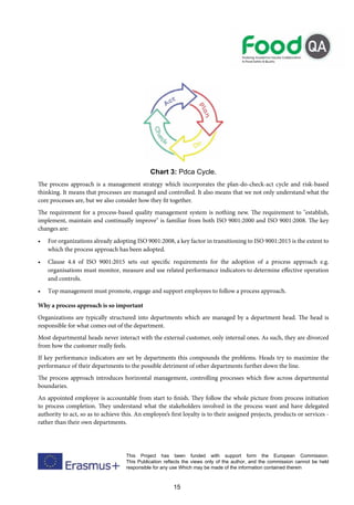 15
This Project has been funded with support form the European Commission.
This Publication reflects the views only of the author, and the commission cannot be held
responsible for any use Which may be made of the information contained therein
Chart 3: Pdca Cycle.
The process approach is a management strategy which incorporates the plan-do-check-act cycle and risk-based
thinking. It means that processes are managed and controlled. It also means that we not only understand what the
core processes are, but we also consider how they fit together.
The requirement for a process-based quality management system is nothing new. The requirement to "establish,
implement, maintain and continually improve" is familiar from both ISO 9001:2000 and ISO 9001:2008. The key
changes are:
• For organizations already adopting ISO 9001:2008, a key factor in transitioning to ISO 9001:2015 is the extent to
which the process approach has been adopted.
• Clause 4.4 of ISO 9001:2015 sets out specific requirements for the adoption of a process approach e.g.
organisations must monitor, measure and use related performance indicators to determine effective operation
and controls.
• Top management must promote, engage and support employees to follow a process approach.
Why a process approach is so important
Organizations are typically structured into departments which are managed by a department head. The head is
responsible for what comes out of the department.
Most departmental heads never interact with the external customer, only internal ones. As such, they are divorced
from how the customer really feels.
If key performance indicators are set by departments this compounds the problems. Heads try to maximize the
performance of their departments to the possible detriment of other departments further down the line.
The process approach introduces horizontal management, controlling processes which flow across departmental
boundaries.
An appointed employee is accountable from start to finish. They follow the whole picture from process initiation
to process completion. They understand what the stakeholders involved in the process want and have delegated
authority to act, so as to achieve this. An employee’s first loyalty is to their assigned projects, products or services -
rather than their own departments.
 