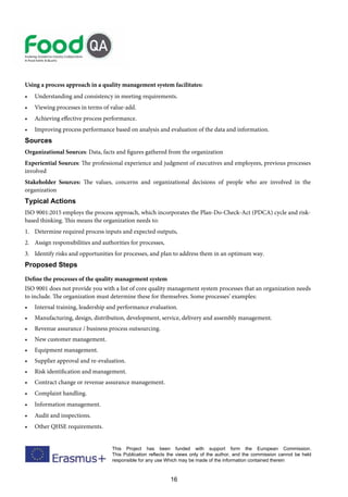 16
This Project has been funded with support form the European Commission.
This Publication reflects the views only of the author, and the commission cannot be held
responsible for any use Which may be made of the information contained therein
Using a process approach in a quality management system facilitates:
• Understanding and consistency in meeting requirements.
• Viewing processes in terms of value-add.
• Achieving effective process performance.
• Improving process performance based on analysis and evaluation of the data and information.
Sources
Organizational Sources: Data, facts and figures gathered from the organization
Experiential Sources: The professional experience and judgment of executives and employees, previous processes
involved
Stakeholder Sources: The values, concerns and organizational decisions of people who are involved in the
organization
Typical Actions
ISO 9001:2015 employs the process approach, which incorporates the Plan-Do-Check-Act (PDCA) cycle and risk-
based thinking. This means the organization needs to:
1. Determine required process inputs and expected outputs,
2. Assign responsibilities and authorities for processes,
3. Identify risks and opportunities for processes, and plan to address them in an optimum way.
Proposed Steps
Define the processes of the quality management system
ISO 9001 does not provide you with a list of core quality management system processes that an organization needs
to include. The organization must determine these for themselves. Some processes’ examples:
• Internal training, leadership and performance evaluation.
• Manufacturing, design, distribution, development, service, delivery and assembly management.
• Revenue assurance / business process outsourcing.
• New customer management.
• Equipment management.
• Supplier approval and re-evaluation.
• Risk identification and management.
• Contract change or revenue assurance management.
• Complaint handling.
• Information management.
• Audit and inspections.
• Other QHSE requirements.
 
