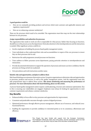17
This Project has been funded with support form the European Commission.
This Publication reflects the views only of the author, and the commission cannot be held
responsible for any use Which may be made of the information contained therein
A good question would be:
• How are we constantly providing products and services which meet customer and applicable statutory and
regulatory requirements?
• How are we enhancing customer satisfaction?
These are the processes which need to be controlled. The organization must then map out the inter-relationships
between its core processes.
Assign responsibilities and authorities for processes
The organization then needs to work out who is responsible for what process. Rather than focusing on functions,
should focus on the process across the department. Particular attention to the interdependencies and the interactions
is needed. Other significanr actions could be to:
• Involve employees in building the process-based quality management system.
• Train individuals so they understand their roles and accountabilities in respect of the core processes to ensure
they see their processes end-to-end.
• Restructure the audit programme around processes not functions.
• Train auditors to follow processes across departments, paying particular attention to interdependencies and
interactions.
• Provide documented information to support the operation of processes and ensure you have confidence that the
processes are being carried out as planned.
• Give procedures and work instructions another name.
Identify risks and opportunities, and plan to address them
Risk-basedthinkingisanextensionofpreventiveaction.Itrequiresorganizationstodeterminerisksandopportunities
to processes, products and services, as well as the quality management system. And the organization must also
take proportionate steps to address these actions. This means monitoring and measuring the performance of
processes. For more information about risk-based thinking, please see this article.
A process-based quality management system requires careful planning, structure and continuous optimization. Key
to this is ensuring your stakeholders are engaged. Employees must always be looking for opportunities to meet
customer requirements and enhance customer satisfaction.
Key Benefits
• Enhanced ability to focus effort on key processes and opportunities for improvement.
• Consistent and predictable outcomes through a system of aligned processes.
• Optimized performance through effective process management, efficient use of resources, and reduced cross-
functional barriers.
• Enabling the organization to provide confidence to interested parties as to its consistency, effectiveness and
efficiency.
 