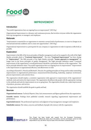 18
This Project has been funded with support form the European Commission.
This Publication reflects the views only of the author, and the commission cannot be held
responsible for any use Which may be made of the information contained therein
Improvement
Introduction
“Successful organizations have an ongoing focus on improvement”. (ISO Org.)
Organizational Improvement is a dynamic and continuous process, that involves everyone within the organization
from top management, to managers, and employees.
Rationale
“Improvement is essential for an organization to maintain current levels of performance, to react to changes in its
internal and external conditions and to create new opportunities”. (ISO Org.)
Organizational improvement is a prerequisite for any company or organization in order to operate as effectively as
possible.
Explanation
Improvement is the fifth of the Seven principles of Quality management and can be mapped to the sixth of the Eight
Quality principle which is “Continual Improvement”. The term “Continual Improvement” has been change
to “Improvement”. The fifth principle of the Eight Quality principle “System approach to management” no
longer exist in the Seven principles of quality management. The Eight principle definition stated “Continual
improvement of the organization’s overall performance should be a permanent objective of the organization.” The
Seven principle definition states “Successful organizations have an ongoing focus on improvement.” Improvement
is the improvement in organizational efficiency and effectiveness in total.
According to Kenneth A. Potocki and Richard C. Brocato, five guiding principles are being used to make outstanding
improvements in organizational performance: measurements/benchmarking, leadership, employee involvement,
process improvement, and customer focus.
The organization should employ a consistent organization-wide approach to improvement of the organizations’
methods, tools and metrics for improvement. The organization should provide people with the appropriate training
in the methods and tools for improvement on an on-going basis. The organization should, also, make improvement
of products, processes, and services.
The organization should establish the goals to guide and lead.
Sources
Organizational sources: Technical Reports, Data, facts measurements and figures gathered from the organization.
Scientific sources: Findings from published scientific research regarding organizational improvement and
performance.
Experiential sources: The professional experience and judgment of top management, managers and employees.
Stakeholder sources: The values, concerns and feedback of people who interact with the organization.
 