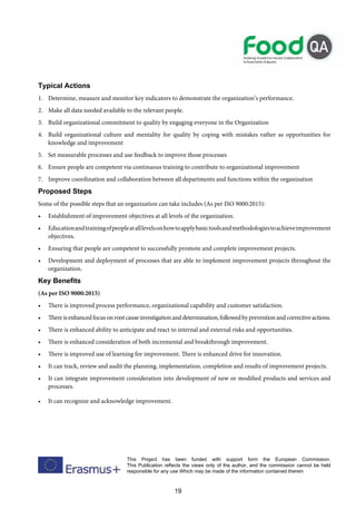 19
This Project has been funded with support form the European Commission.
This Publication reflects the views only of the author, and the commission cannot be held
responsible for any use Which may be made of the information contained therein
Typical Actions
1. Determine, measure and monitor key indicators to demonstrate the organization’s performance.
2. Make all data needed available to the relevant people.
3. Build organizational commitment to quality by engaging everyone in the Organization
4. Build organizational culture and mentality for quality by coping with mistakes rather as opportunities for
knowledge and improvement
5. Set measurable processes and use feedback to improve those processes
6. Ensure people are competent via continuous training to contribute to organizational improvement
7. Improve coordination and collaboration between all departments and functions within the organization
Proposed Steps
Some of the possible steps that an organization can take includes (As per ISO 9000:2015):
• Establishment of improvement objectives at all levels of the organization.
• Educationandtrainingofpeopleatalllevelsonhowtoapplybasictoolsandmethodologiestoachieveimprovement
objectives.
• Ensuring that people are competent to successfully promote and complete improvement projects.
• Development and deployment of processes that are able to implement improvement projects throughout the
organization.
Key Benefits
(As per ISO 9000:2015)
• There is improved process performance, organizational capability and customer satisfaction.
• Thereisenhancedfocusonrootcauseinvestigationanddetermination,followedbypreventionandcorrectiveactions.
• There is enhanced ability to anticipate and react to internal and external risks and opportunities.
• There is enhanced consideration of both incremental and breakthrough improvement.
• There is improved use of learning for improvement. There is enhanced drive for innovation.
• It can track, review and audit the planning, implementation, completion and results of improvement projects.
• It can integrate improvement consideration into development of new or modified products and services and
processes.
• It can recognize and acknowledge improvement.
 