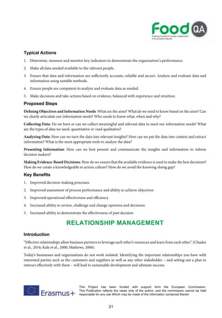 21
This Project has been funded with support form the European Commission.
This Publication reflects the views only of the author, and the commission cannot be held
responsible for any use Which may be made of the information contained therein
Typical Actions
1. Determine, measure and monitor key indicators to demonstrate the organization’s performance.
2. Make all data needed available to the relevant people.
3. Ensure that data and information are sufficiently accurate, reliable and secure. Analyze and evaluate data and
information using suitable methods.
4. Ensure people are competent to analyze and evaluate data as needed.
5. Make decisions and take actions based on evidence, balanced with experience and intuition.
Proposed Steps
Defining Objectives and Information Needs: What are the aims? What do we need to know based on the aims? Can
we clearly articulate our information needs? Who needs to know what, when and why?
Collecting Data: Do we have or can we collect meaningful and relevant data to meet our information needs? What
are the types of data we need, quantitative or /and qualitative?
Analyzing Data: How can we turn the data into relevant insights? How can we put the data into context and extract
information? What is the most appropriate tools to analyze the data?
Presenting Information: How can we best present and communicate the insights and information to inform
decision makers?
Making Evidence-Based Decisions: How do we ensure that the available evidence is used to make the best decisions?
How do we create a knowledgeable to action culture? How do we avoid the knowing-doing gap?
Key Benefits
1. Improved decision-making processes
2. Improved assessment of process performance and ability to achieve objectives
3. Improved operational effectiveness and efficiency
4. Increased ability to review, challenge and change opinions and decisions
5. Increased ability to demonstrate the effectiveness of past decision
Relationship Management
Introduction
“Effective relationships allow business partners to leverage each other’s resources and learn from each other”. (Chadee
et al., 2016; Kale et al., 2000; Mathews, 2006).
Today’s businesses and organizations do not work isolated. Identifying the important relationships you have with
interested parties such as the customers and suppliers as well as any other stakeholder – and setting out a plan to
interact effectively with them – will lead to sustainable development and ultimate success.
 