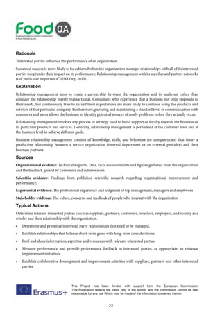 22
This Project has been funded with support form the European Commission.
This Publication reflects the views only of the author, and the commission cannot be held
responsible for any use Which may be made of the information contained therein
Rationale
“Interested parties influence the performance of an organization.
Sustained success is more likely to be achieved when the organization manages relationships with all of its interested
parties to optimize their impact on its performance. Relationship management with its supplier and partner networks
is of particular importance”. (ISO Org. 2015)
Explanation
Relationship management aims to create a partnership between the organization and its audience rather than
consider the relationship merely transactional. Consumers who experience that a business not only responds to
their needs, but continuously tries to exceed their expectations are more likely to continue using the products and
services of that particular company. Furthermore, pursuing and maintaining a standard level of communication with
customers and users allows the business to identify potential sources of costly problems before they actually occur.
Relationship management involves any process or strategy used to build support or loyalty towards the business or
its particular products and services. Generally, relationship management is performed at the customer level and at
the business level to achieve different goals.
Business relationship management consists of knowledge, skills, and behaviors (or competencies) that foster a
productive relationship between a service organization (internal department or an external provider) and their
business partners.
Sources
Organizational evidence: Technical Reports, Data, facts measurements and figures gathered from the organization
and the feedback gained by customers and collaborators.
Scientific evidence: Findings from published scientific research regarding organizational improvement and
performance.
Experiential evidence: The professional experience and judgment of top management, managers and employees
Stakeholder evidence: The values, concerns and feedback of people who interact with the organization
Typical Actions
Determine relevant interested parties (such as suppliers, partners, customers, investors, employees, and society as a
whole) and their relationship with the organization.
• Determine and prioritize interested party relationships that need to be managed.
• Establish relationships that balance short-term gains with long-term considerations.
• Pool and share information, expertise and resources with relevant interested parties.
• Measure performance and provide performance feedback to interested parties, as appropriate, to enhance
improvement initiatives.
• Establish collaborative development and improvement activities with suppliers, partners and other interested
parties.
 