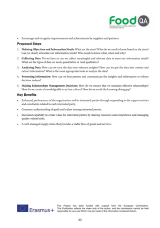 23
This Project has been funded with support form the European Commission.
This Publication reflects the views only of the author, and the commission cannot be held
responsible for any use Which may be made of the information contained therein
• Encourage and recognize improvements and achievements by suppliers and partners.
Proposed Steps
1. Defining Objectives and Information Needs: What are the aims? What do we need to know based on the aims?
Can we clearly articulate our information needs? Who needs to know what, when and why?
2. Collecting Data: Do we have or can we collect meaningful and relevant data to meet our information needs?
What are the types of data we need, quantitative or /and qualitative?
3. Analyzing Data: How can we turn the data into relevant insights? How can we put the data into context and
extract information? What is the most appropriate tools to analyze the data?
4. Presenting Information: How can we best present and communicate the insights and information to inform
decision makers?
5. Making Relationships Management Decisions: How do we ensure that we maintain effective relationships?
How do we create a knowledgeable to action culture? How do we avoid the knowing-doing gap?
Key Benefits
• Enhanced performance of the organization and its interested parties through responding to the opportunities
and constraints related to each interested party.
• Common understanding of goals and values among interested parties.
• Increased capability to create value for interested parties by sharing resources and competence and managing
quality-related risks.
• A well-managed supply chain that provides a stable flow of goods and services.
 
