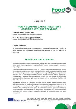 25
This Project has been funded with support form the European Commission.
This Publication reflects the views only of the author, and the commission cannot be held
responsible for any use Which may be made of the information contained therein
Chapter 3
HOW A COMPANY CAN GET STARTED &
CERTIFIED WITH THE STANDARD
Lina Tsakalou (CRE.THI.DEV.)
Creative Thinking Development, ltsakalou@gmail.com
Sofia Papakonstantinou (CRE.THI.DEV.)
Creative Thinking Development, spapakon@hotmail.com
Chapter Objectives
To present in a simple way the steps that a company has to apply, in order to
study, understand, implement and finally be certified to the ISO 9001:2015
Standard.
How I Can Get Started
ISO 9001:2015 is the new business improvement tool that helps drive continual improvement and
deliver results in your organization. It helps any kind of business to stand out, gain a competitive
edge, and grow.
It is more than a quality management system, it’s a complete operational tool designed to improve
performance. It uses a process approach to ensure customer satisfaction and places quality right at
the heart of your organization, complementing business strategy and helping enhance performance
over time. This has been designed with the needs of modern businesses in mind. It provides a
framework which helps you to focus on ensuring you anticipate your business environment and
customer needs. It’s flexible and agile so you can make it work for your business. That’s how ISO
9001 really adds value.
ISO 9001 was revised in 2015 to bring it up to date with the needs of modern businesses and to
add even more value. It’s based on the high-level structure which is a common framework for all
new management system standards. This helps keep consistency, align different management system
standards, offer matching sub-clauses against the top-level structure and apply common language
across all standards. It makes it easier for organizations to incorporate their quality management
system, into core business processes, make efficiencies, and get more involvement from senior
management.
 