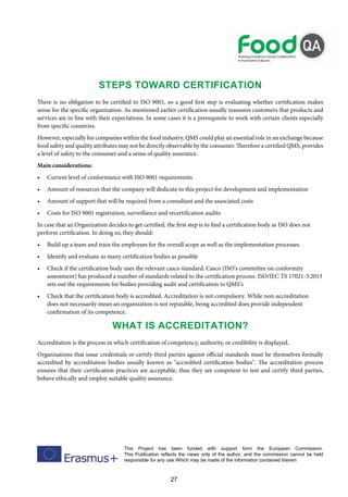 27
This Project has been funded with support form the European Commission.
This Publication reflects the views only of the author, and the commission cannot be held
responsible for any use Which may be made of the information contained therein
Steps Toward Certification
There is no obligation to be certified to ISO 9001, so a good first step is evaluating whether certification makes
sense for the specific organization. As mentioned earlier certification usually reassures customers that products and
services are in line with their expectations. In some cases it is a prerequisite to work with certain clients especially
from specific countries.
However, especially for companies within the food industry, QMS could play an essential role in an exchange because
food safety and quality attributes may not be directly observable by the consumer. Therefore a certified QMS, provides
a level of safety to the consumer and a sense of quality assurance.
Main considerations:
• Current level of conformance with ISO 9001 requirements
• Amount of resources that the company will dedicate to this project for development and implementation
• Amount of support that will be required from a consultant and the associated costs
• Costs for ISO 9001 registration, surveillance and recertification audits
In case that an Organization decides to get certified, the first step is to find a certification body as ISO does not
perform certification. In doing so, they should:
• Build up a team and train the employees for the overall scope as well as the implementation processes.
• Identify and evaluate as many certification bodies as possible
• Check if the certification body uses the relevant casco standard. Casco (ISO’s committee on conformity
assessment) has produced a number of standards related to the certification process. ISO/IEC TS 17021-3:2013
sets out the requirements for bodies providing audit and certification to QMS’s
• Check that the certification body is accredited. Accreditation is not compulsory. While non-accreditation
does not necessarily mean an organization is not reputable, being accredited does provide independent
confirmation of its competence.
What is Accreditation?
Accreditation is the process in which certification of competency, authority, or credibility is displayed.
Organizations that issue credentials or certify third parties against official standards must be themselves formally
accredited by accreditation bodies usually known as "accredited certification bodies". The accreditation process
ensures that their certification practices are acceptable, thus they are competent to test and certify third parties,
behave ethically and employ suitable quality assurance.
 