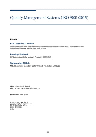 III
Quality Management Systems (ISO 9001:2015)
Editors
Prof. Fahmi Abu Al-Rub
FOODQA Coordinator. Director of the Applied Scientific Research Fund, and Professor at Jordan
University of Science and Technology in Jordan
Penelope Shibhab
CEO of Jordan. Co for Antibody Production-MONOJO
Safwan Abu Al-Rub
M.D, Researcher at Jordan. Co for Antibody Production-MONOJO
ISBN: 978-1-951814-01-4
DOI: 10.29011/978-1-951814-01-4-002
Published: June 2020
Published by GAVIN eBooks
5911 Oak Ridge Way,
Lisle, IL 60532,
USA
 