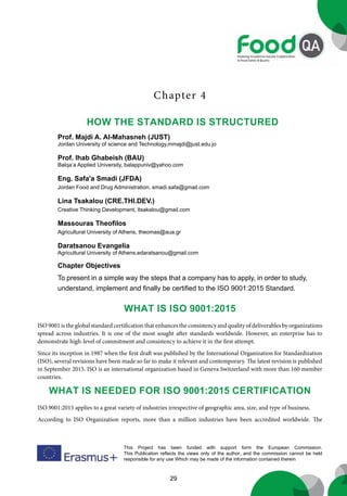 29
This Project has been funded with support form the European Commission.
This Publication reflects the views only of the author, and the commission cannot be held
responsible for any use Which may be made of the information contained therein
Chapter 4
What is ISO 9001:2015
ISO 9001 is the global standard certification that enhances the consistency and quality of deliverables by organizations
spread across industries. It is one of the most sought after standards worldwide. However, an enterprise has to
demonstrate high-level of commitment and consistency to achieve it in the first attempt.
Since its inception in 1987 when the first draft was published by the International Organization for Standardization
(ISO), several revisions have been made so far to make it relevant and contemporary. The latest revision is published
in September 2015. ISO is an international organization based in Geneva Switzerland with more than 160 member
countries.
What is needed for ISO 9001:2015 certification
ISO 9001:2015 applies to a great variety of industries irrespective of geographic area, size, and type of business.
According to ISO Organization reports, more than a million industries have been accredited worldwide. The
How the standard is structured
Prof. Majdi A. Al-Mahasneh (JUST)
Jordan University of science and Technology,mmajdi@just.edu.jo
Prof. Ihab Ghabeish (BAU)
Balqa’a Applied University, balappuniv@yahoo.com
Eng. Safa'a Smadi (JFDA)
Jordan Food and Drug Administration, smadi.safa@gmail.com
Lina Tsakalou (CRE.THI.DEV.)
Creative Thinking Development, ltsakalou@gmail.com
Massouras Theofilos
Agricultural University of Athens, theomas@aua.gr
Daratsanou Evangelia
Agricultural University of Athens,edaratsanou@gmail.com
Chapter Objectives
To present in a simple way the steps that a company has to apply, in order to study,
understand, implement and finally be certified to the ISO 9001:2015 Standard.
 
