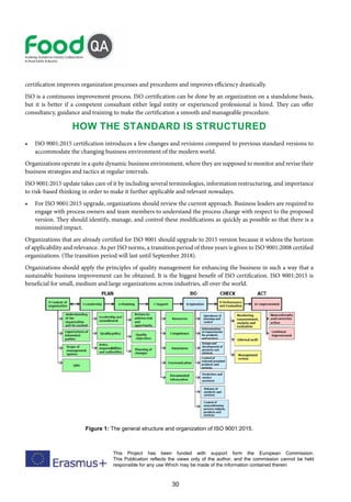 30
This Project has been funded with support form the European Commission.
This Publication reflects the views only of the author, and the commission cannot be held
responsible for any use Which may be made of the information contained therein
certification improves organization processes and procedures and improves efficiency drastically.
ISO is a continuous improvement process. ISO certification can be done by an organization on a standalone basis,
but it is better if a competent consultant either legal entity or experienced professional is hired. They can offer
consultancy, guidance and training to make the certification a smooth and manageable procedure.
How the standard is structured
• ISO 9001:2015 certification introduces a few changes and revisions compared to previous standard versions to
accommodate the changing business environment of the modern world.
Organizations operate in a quite dynamic business environment, where they are supposed to monitor and revise their
business strategies and tactics at regular intervals.
ISO 9001:2015 update takes care of it by including several terminologies, information restructuring, and importance
to risk-based thinking in order to make it further applicable and relevant nowadays.
• For ISO 9001:2015 upgrade, organizations should review the current approach. Business leaders are required to
engage with process owners and team members to understand the process change with respect to the proposed
version. They should identify, manage, and control these modifications as quickly as possible so that there is a
minimized impact.
Organizations that are already certified for ISO 9001 should upgrade to 2015 version because it widens the horizon
of applicability and relevance. As per ISO norms, a transition period of three years is given to ISO 9001:2008 certified
organizations. (The transition period will last until September 2018).
Organizations should apply the principles of quality management for enhancing the business in such a way that a
sustainable business improvement can be obtained. It is the biggest benefit of ISO certification. ISO 9001:2015 is
beneficial for small, medium and large organizations across industries, all over the world.
Figure 1: The general structure and organization of ISO 9001:2015.
 