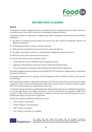 31
This Project has been funded with support form the European Commission.
This Publication reflects the views only of the author, and the commission cannot be held
responsible for any use Which may be made of the information contained therein
ISO 9001:2015 Clauses
General
The adoption of a quality management system is a strategic decision for an organization that can help to improve its
overall performance and provide a sound basis for sustainable development initiatives.
The potential benefits to an organization of implementing a quality management system based on this International
Standard are:
a) The ability to consistently provide products and services that meet customer and applicable statutory and
regulatory requirements.
B) Facilitating opportunities to enhance customer satisfaction.
C) Addressing risks and opportunities associated with its context and objectives.
D) The ability to demonstrate conformity to specified quality management system requirements.
ISO 9001:2015 can be used by internal and external parties.
It is not the intent of the Standard to imply the need for:
• Uniformity in the structure of different quality management systems.
• Alignment of documentation to the clause structure of this International Standard.
• The use of the specific terminology of this International Standard within the organization.
The quality management system requirements specified ISO 9001:2015 Standard are complementary to requirements
for products and services.
The Standard employs the process approach, which incorporates the Plan-Do-Check-Act (PDCA) cycle and risk-
based thinking.
Risk-based thinking enables an organization to determine the factors that could cause its processes and its quality
management system to deviate from the planned results, to put in place preventive controls to minimize negative
effects and to make maximum use of opportunities as they arise.
Consistently meeting requirements and addressing future needs and expectations poses a challenge for organizations
in an increasingly dynamic and complex environment. To achieve this objective, the organization might find it
necessary to adopt various forms of improvement in addition to correction and continual improvement, such as
breakthrough change, innovation and re-organization.
In 9001:2015 Standard, the following verbal forms are used:
• “Shall” indicates a requirement.
• “Should” indicates a recommendation.
• “May” indicates a permission.
• “Can” indicates a possibility or a capability.
 