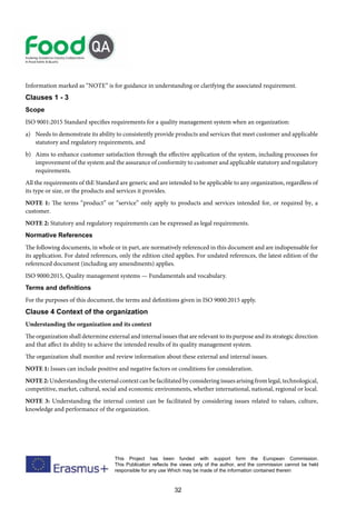 32
This Project has been funded with support form the European Commission.
This Publication reflects the views only of the author, and the commission cannot be held
responsible for any use Which may be made of the information contained therein
Information marked as “NOTE” is for guidance in understanding or clarifying the associated requirement.
Clauses 1 - 3
Scope
ISO 9001:2015 Standard specifies requirements for a quality management system when an organization:
a) Needs to demonstrate its ability to consistently provide products and services that meet customer and applicable
statutory and regulatory requirements, and
b) Aims to enhance customer satisfaction through the effective application of the system, including processes for
improvement of the system and the assurance of conformity to customer and applicable statutory and regulatory
requirements.
All the requirements of thE Standard are generic and are intended to be applicable to any organization, regardless of
its type or size, or the products and services it provides.
NOTE 1: The terms “product” or “service” only apply to products and services intended for, or required by, a
customer.
NOTE 2: Statutory and regulatory requirements can be expressed as legal requirements.
Normative References
The following documents, in whole or in part, are normatively referenced in this document and are indispensable for
its application. For dated references, only the edition cited applies. For undated references, the latest edition of the
referenced document (including any amendments) applies.
ISO 9000:2015, Quality management systems — Fundamentals and vocabulary.
Terms and definitions
For the purposes of this document, the terms and definitions given in ISO 9000:2015 apply.
Clause 4 Context of the organization
Understanding the organization and its context
The organization shall determine external and internal issues that are relevant to its purpose and its strategic direction
and that affect its ability to achieve the intended results of its quality management system.
The organization shall monitor and review information about these external and internal issues.
NOTE 1: Issues can include positive and negative factors or conditions for consideration.
NOTE2: Understanding the external context can be facilitated by considering issues arising from legal, technological,
competitive, market, cultural, social and economic environments, whether international, national, regional or local.
NOTE 3: Understanding the internal context can be facilitated by considering issues related to values, culture,
knowledge and performance of the organization.
 