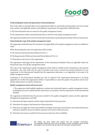 33
This Project has been funded with support form the European Commission.
This Publication reflects the views only of the author, and the commission cannot be held
responsible for any use Which may be made of the information contained therein
Understanding the needs and expectations of interested parties
Due to their effect or potential effect on the organization’s ability to consistently provide products and services that
meet customer and applicable statutory and regulatory requirements, the organization shall determine:
a) The interested parties that are relevant to the quality management system;
b) The requirements of these interested parties that are relevant to the quality management system.
Theorganizationshallmonitorandreviewinformationabouttheseinterestedpartiesandtheirrelevantrequirements.
Determining the scope of the quality management system
The organization shall determine the boundaries and applicability of the quality management system to establish its
scope.
When determining this scope, the organization shall consider:
A) The External And Internal Issues Referred To In 4.1.
B) The Requirements Of Relevant Interested Parties Referred To In 4.2.
C) The products and services of the organization.
The organization shall apply all the requirements of this International Standard if they are applicable within the
determined scope of its quality management system.
The scope of the organization’s quality management system shall be available and be maintained as documented
information. The scope shall state the types of products and services covered and provide justification for any
requirement of this International Standard that the organization determines is not applicable to the scope of its
quality management system.
Conformity to this International Standard may only be claimed if the requirements determined as not being
applicable do not affect the organization’s ability or responsibility to ensure the quality of its products and services
and the enhancement of customer satisfaction.
Quality management system and its processes
1. The organization shall establish, implement, maintain and continually improve a quality management system,
including the processes needed and their interactions, in accordance with the requirements of this International
Standard.
The organization shall determine the processes needed for the quality management system and their application
throughout the organization, and shall:
A) Determine the inputs required and the outputs expected from these processes.
B) Determine the sequence and interaction of these processes.
C) Determine and apply the criteria and methods (including monitoring, measurements and related performance
indicators) needed to ensure the effective operation and control of these processes.
D) Determine the resources needed for these processes and ensure their availability.
 