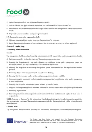 34
This Project has been funded with support form the European Commission.
This Publication reflects the views only of the author, and the commission cannot be held
responsible for any use Which may be made of the information contained therein
E) Assign the responsibilities and authorities for these processes.
F) Address the risks and opportunities as determined in accordance with the requirements of 6.1.
G) Evaluate these processes and implement any changes needed to ensure that these processes achieve their intended
results.
H) Improve the processes and the quality management system.
2 To the extent necessary, the organization shall:
a) Maintain documented information to support the operation of its processes.
b) Retain documented information to have confidence that the processes are being carried out as planned.
Clause 5 Leadership
Leadership and commitment
General
Top management shall demonstrate leadership and commitment with respect to the quality management system by:
a) Taking accountability for the effectiveness of the quality management system.
b) Ensuring that the quality policy and quality objectives are established for the quality management system and
are compatible with the context and strategic direction of the organization.
c) Ensuring the integration of the quality management system requirements into the organization’s business
processes.
d) Promoting the use of the process approach and risk-based thinking.
e) Ensuring that the resources needed for the quality management system are available.
f) Communicating the importance of effective quality management and of conforming to the quality management
system requirements.
g) Ensuring that the quality management system achieves its intended results.
h) Engaging, directing and supporting persons to contribute to the effectiveness of the quality management system.
i) Promoting improvement.
j) Supporting other relevant management roles to demonstrate their leadership as it applies to their areas of
responsibility.
NOTE: Reference to “business” in this International Standard can be interpreted broadly to mean those activities
that are core to the purposes of the organization’s existence, whether the organization is public, private, for profit
or not for profit.
Customer focus
Top management shall demonstrate leadership and commitment with respect to customer focus by ensuring that:
 