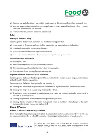 35
This Project has been funded with support form the European Commission.
This Publication reflects the views only of the author, and the commission cannot be held
responsible for any use Which may be made of the information contained therein
a) Customer and applicable statutory and regulatory requirements are determined, understood and consistently met.
b) Risks and opportunities that can affect conformity of products and services and the ability to enhance customer
satisfaction are determined and addressed.
c) Focus on enhancing customer satisfaction is maintained.
Policy
Developing the quality policy
Top management shall establish, implement and maintain a quality policy that:
a) Is appropriate to the purpose and context of the organization and supports its strategic direction.
b) Provides a framework for setting quality objectives.
c) Includes a commitment to satisfy applicable requirements.
d) Includes a commitment to continual improvement of the quality management system.
Communicating the quality policy
The quality policy shall:
a) Be available and be maintained as documented information.
b) Be communicated, understood and applied within the organization.
c) Be available to relevant interested parties, as appropriate.
Organizational roles, responsibilities and authorities
Top management shall ensure that the responsibilities and authorities for relevant roles are assigned, communicated
and understood within the organization.
Top management shall assign the responsibility and authority for:
a) Ensuring that the quality management system conforms to the requirements of this International Standard.
b) Ensuring that the processes are delivering their intended outputs.
c) Reporting on the performance of the quality management system and on opportunities for improvement, in
particular to top management.
d) Ensuring the promotion of customer focus throughout the organization.
e) Ensuring that the integrity of the quality management system is maintained when changes to the quality
management system are planned and implemented.
Clause 6 Planning
Actions to address risks and opportunities
When planning for the quality management system, the organization shall consider the issues referred to in 4.1 and
the requirements referred to in 4.2 and determine the risks and opportunities that need to be addressed to:
 