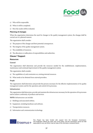 37
This Project has been funded with support form the European Commission.
This Publication reflects the views only of the author, and the commission cannot be held
responsible for any use Which may be made of the information contained therein
c) Who will be responsible.
d) When it will be completed.
e) How the results will be evaluated.
Planning of changes
When the organization determines the need for changes to the quality management system, the changes shall be
carried out in a planned manner.
The organization shall consider:
a) The purpose of the changes and their potential consequences.
b) The integrity of the quality management system.
c) The availability of resources.
d) The allocation or reallocation of responsibilities and authorities.
Clause 7 Support
Resources
General
The organization shall determine and provide the resources needed for the establishment, implementation,
maintenance and continual improvement of the quality management system.
The organization shall consider:
a) The capabilities of, and constraints on, existing internal resources.
b) What needs to be obtained from external providers.
People
The organization shall determine and provide the persons necessary for the effective implementation of its quality
management system and for the operation and control of its processes.
Infrastructure
The organization shall determine, provide and maintain the infrastructure necessary for the operation of its processes
and to achieve conformity of products and services.
NOTE: Infrastructure can include:
a) Buildings and associated utilities.
b) Equipment, including hardware and software.
c) Transportation resources.
d) Information and communication technology.
 