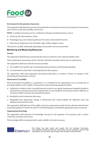 38
This Project has been funded with support form the European Commission.
This Publication reflects the views only of the author, and the commission cannot be held
responsible for any use Which may be made of the information contained therein
Environment for the operation of processes
The organization shall determine, provide and maintain the environment necessary for the operation of its processes
and to achieve conformity of products and services.
NOTE: A suitable environment can be a combination of human and physical factors, such as:
a) Social (e.g. Non-discriminatory, Calm).
b) Psychological (e.g. Stress-Reducing, Burnout Prevention, Emotionally Protective).
c) Physical (e.g. Temperature, Heat, Humidity, Light, Airflow, Hygiene, Noise).
These factors can differ substantially depending on the products and services provided.
Monitoring and Measuring Resources
General
The organization shall determine and provide the resources needed to ensure valid and reliable results.
when monitoring or measuring is used to verify the conformity of products and services to requirements.
The organization shall ensure that the resources provided:
a) Are suitable for the specific type of monitoring and measurement activities being undertaken.
b) Are maintained to ensure their continuing fitness for their purpose.
The organization shall retain appropriate documented information as evidence of fitness for purpose of the
monitoring and measurement resources.
Measurement Traceability
When measurement traceability is a requirement, or is considered by the organization to be an essential part of
providing confidence in the validity of measurement results, measuring equipment shall be:
a) Calibrated or verified, or both, at specified intervals, or prior to use, against measurement standards traceable to
international or national measurement standards when no such standards exist, the basis used for calibration or
verification shall be retained as documented information.
b) Identified in order to determine their status.
c) Safeguarded from adjustments, damage or deterioration that would invalidate the calibration status and
subsequent measurement results.
The organization shall determine if the validity of previous measurement results has been adversely affected when
measuring equipment is found to be unfit for its intended purpose, and shall take appropriate action as necessary
Organizational Knowledge
The organization shall determine the knowledge necessary for the operation of its processes and to achieve
conformity of products and services.
This knowledge shall be maintained and be made available to the extent necessary.
 