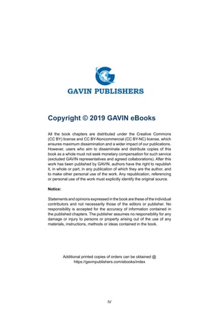 IV
Copyright © 2019 GAVIN eBooks
All the book chapters are distributed under the Creative Commons
(CC BY) license and CC BY-Noncommercial (CC BY-NC) license, which
ensures maximum dissemination and a wider impact of our publications.
However, users who aim to disseminate and distribute copies of this
book as a whole must not seek monetary compensation for such service
(excluded GAVIN representatives and agreed collaborations). After this
work has been published by GAVIN, authors have the right to republish
it, in whole or part, in any publication of which they are the author, and
to make other personal use of the work. Any republication, referencing
or personal use of the work must explicitly identify the original source.
Notice:
Statements and opinions expressed in the book are these of the individual
contributors and not necessarily those of the editors or publisher. No
responsibility is accepted for the accuracy of information contained in
the published chapters. The publisher assumes no responsibility for any
damage or injury to persons or property arising out of the use of any
materials, instructions, methods or ideas contained in the book.
Additional printed copies of orders can be obtained @
https://gavinpublishers.com/ebooks/index
 
