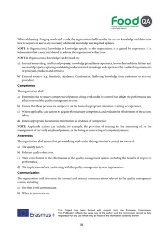 39
This Project has been funded with support form the European Commission.
This Publication reflects the views only of the author, and the commission cannot be held
responsible for any use Which may be made of the information contained therein
When addressing changing needs and trends, the organization shall consider its current knowledge and determine
how to acquire or access any necessary additional knowledge and required updates.
NOTE 1: Organizational knowledge is knowledge specific to the organization; it is gained by experience. It is
information that is used and shared to achieve the organization’s objectives.
NOTE 2: Organizational knowledge can be based on:
a) Internal sources (e.g. intellectual property; knowledge gained from experience, lessons learned from failures and
successful projects, capturing and sharing undocumented knowledge and experience the results of improvements
in processes, products and services).
b) External sources (e.g. Standards, Academia, Conferences, Gathering knowledge from customers or external
providers).
Competence
The organization shall:
a) Determine the necessary competence of persons doing work under its control that affects the performance and
effectiveness of the quality management system.
b) Ensure that these persons are competent on the basis of appropriate education, training, or experience.
c) Where applicable, take actions to acquire the necessary competence, and evaluate the effectiveness of the actions
taken.
d) Retain appropriate documented information as evidence of competence.
NOTE: Applicable actions can include, for example, the provision of training to, the mentoring of, or the
reassignment of currently employed persons, or the hiring or contracting of competent persons.
Awareness
The organization shall ensure that persons doing work under the organization’s control are aware of:
a) The quality policy.
b) Relevant quality objectives.
c) Their contribution to the effectiveness of the quality management system, including the benefits of improved
performance.
d) The implications of not conforming with the quality management system requirements.
Communication
The organization shall determine the internal and external communications relevant to the quality management
system, including:
a) On what it will communicate.
b) When to communicate.
 