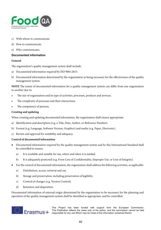 40
This Project has been funded with support form the European Commission.
This Publication reflects the views only of the author, and the commission cannot be held
responsible for any use Which may be made of the information contained therein
c) With whom to communicate.
d) How to communicate.
e) Who communicates.
Documented information
General
The organization’s quality management system shall include:
a) Documented information required by ISO 9001:2015.
b) Documented information determined by the organization as being necessary for the effectiveness of the quality
management system.
NOTE The extent of documented information for a quality management system can differ from one organization
to another due to:
• The size of organization and its type of activities, processes, products and services.
• The complexity of processes and their interactions.
• The competence of persons.
Creating and updating
When creating and updating documented information, the organization shall ensure appropriate:
a) Identification and description (e.g. a Title, Date, Author, or Reference Number).
b) Format (e.g. Language, Software Version, Graphics) and media (e.g. Paper, Electronic).
c) Review and approval for suitability and adequacy.
Control of documented information
• Documented information required by the quality management system and by this International Standard shall
be controlled to ensure:
a) It is available and suitable for use, where and when it is needed.
b) It is adequately protected (e.g. From Loss of Confidentiality, Improper Use, or Loss of Integrity).
• For the control of documented information, the organization shall address the following activities, as applicable:
a) Distribution, access, retrieval and use.
b) Storage and preservation, including preservation of legibility.
c) Control of changes (e.g. Version Control).
d) Retention and disposition.
Documented information of external origin determined by the organization to be necessary for the planning and
operation of the quality management system shall be identified as appropriate, and be controlled.
 