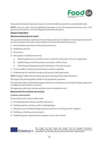 41
This Project has been funded with support form the European Commission.
This Publication reflects the views only of the author, and the commission cannot be held
responsible for any use Which may be made of the information contained therein
Documented information retained as evidence of conformity shall be protected from unintended alterations.
NOTE: Access can imply a decision regarding the permission to view the documented information only, or the
permission and authority to view and change the documented information.
Clause 8 operation
Operational planning and control
The organization shall plan, implement and control the processes (see 4.4) needed to meet the requirements for the
provision of products and services, and to implement the actions determined in Clause 6, by:
a) Determining the requirements for the products and services.
b) Establishing criteria for:
1) The processes.
2) The acceptance of products and services.
c) Determining the resources needed to achieve conformity to the product and service requirements.
d) Implementing control of the processes in accordance with the criteria.
e) Determining and keeping documented information to the extent necessary:
1) To have confidence that the processes have been carried out as planned.
2) To demonstrate the conformity of products and services to their requirements.
NOTE “Keeping” implies both the maintaining and the retaining of documented information.
The output of this planning shall be suitable for the organization’s operations.
The organization shall control planned changes and review the consequences of unintended changes, taking action
to mitigate any adverse effects, as necessary.
The organization shall ensure that outsourced processes are controlled (see 8.4).
Requirements for products and services
Customer communication
Communication with customers shall include:
a) Providing information relating to products and services.
b) Handling enquiries, contracts or orders, including changes.
c) Obtaining customer feedback relating to products and services, including customer complaints.
d) Handling or controlling customer property.
e) Establishing specific requirements for contingency actions, when relevant.
 