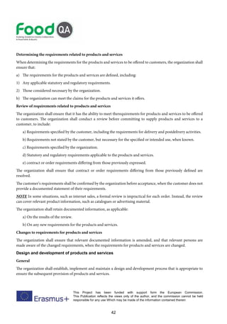 42
This Project has been funded with support form the European Commission.
This Publication reflects the views only of the author, and the commission cannot be held
responsible for any use Which may be made of the information contained therein
Determining the requirements related to products and services
When determining the requirements for the products and services to be offered to customers, the organization shall
ensure that:
a) The requirements for the products and services are defined, including:
1) Any applicable statutory and regulatory requirements.
2) Those considered necessary by the organization.
b) The organization can meet the claims for the products and services it offers.
Review of requirements related to products and services
The organization shall ensure that it has the ability to meet therequirements for products and services to be offered
to customers. The organization shall conduct a review before committing to supply products and services to a
customer, to include:
a) Requirements specified by the customer, including the requirements for delivery and postdelivery activities.
b) Requirements not stated by the customer, but necessary for the specified or intended use, when known.
c) Requirements specified by the organization.
d) Statutory and regulatory requirements applicable to the products and services.
e) contract or order requirements differing from those previously expressed.
The organization shall ensure that contract or order requirements differing from those previously defined are
resolved.
The customer’s requirements shall be confirmed by the organization before acceptance, when the customer does not
provide a documented statement of their requirements.
NOTE In some situations, such as internet sales, a formal review is impractical for each order. Instead, the review
can cover relevant product information, such as catalogues or advertising material.
The organization shall retain documented information, as applicable:
a) On the results of the review.
b) On any new requirements for the products and services.
Changes to requirements for products and services
The organization shall ensure that relevant documented information is amended, and that relevant persons are
made aware of the changed requirements, when the requirements for products and services are changed.
Design and development of products and services
General
The organization shall establish, implement and maintain a design and development process that is appropriate to
ensure the subsequent provision of products and services.
 