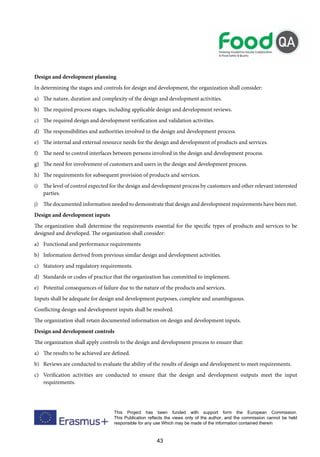 43
This Project has been funded with support form the European Commission.
This Publication reflects the views only of the author, and the commission cannot be held
responsible for any use Which may be made of the information contained therein
Design and development planning
In determining the stages and controls for design and development, the organization shall consider:
a) The nature, duration and complexity of the design and development activities.
b) The required process stages, including applicable design and development reviews.
c) The required design and development verification and validation activities.
d) The responsibilities and authorities involved in the design and development process.
e) The internal and external resource needs for the design and development of products and services.
f) The need to control interfaces between persons involved in the design and development process.
g) The need for involvement of customers and users in the design and development process.
h) The requirements for subsequent provision of products and services.
i) The level of control expected for the design and development process by customers and other relevant interested
parties.
j) The documented information needed to demonstrate that design and development requirements have been met.
Design and development inputs
The organization shall determine the requirements essential for the specific types of products and services to be
designed and developed. The organization shall consider:
a) Functional and performance requirements
b) Information derived from previous similar design and development activities.
c) Statutory and regulatory requirements.
d) Standards or codes of practice that the organization has committed to implement.
e) Potential consequences of failure due to the nature of the products and services.
Inputs shall be adequate for design and development purposes, complete and unambiguous.
Conflicting design and development inputs shall be resolved.
The organization shall retain documented information on design and development inputs.
Design and development controls
The organization shall apply controls to the design and development process to ensure that:
a) The results to be achieved are defined.
b) Reviews are conducted to evaluate the ability of the results of design and development to meet requirements.
c) Verification activities are conducted to ensure that the design and development outputs meet the input
requirements.
 