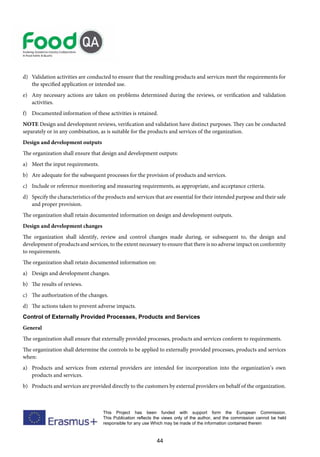 44
This Project has been funded with support form the European Commission.
This Publication reflects the views only of the author, and the commission cannot be held
responsible for any use Which may be made of the information contained therein
d) Validation activities are conducted to ensure that the resulting products and services meet the requirements for
the specified application or intended use.
e) Any necessary actions are taken on problems determined during the reviews, or verification and validation
activities.
f) Documented information of these activities is retained.
NOTE Design and development reviews, verification and validation have distinct purposes. They can be conducted
separately or in any combination, as is suitable for the products and services of the organization.
Design and development outputs
The organization shall ensure that design and development outputs:
a) Meet the input requirements.
b) Are adequate for the subsequent processes for the provision of products and services.
c) Include or reference monitoring and measuring requirements, as appropriate, and acceptance criteria.
d) Specify the characteristics of the products and services that are essential for their intended purpose and their safe
and proper provision.
The organization shall retain documented information on design and development outputs.
Design and development changes
The organization shall identify, review and control changes made during, or subsequent to, the design and
development of products and services, to the extent necessary to ensure that there is no adverse impact on conformity
to requirements.
The organization shall retain documented information on:
a) Design and development changes.
b) The results of reviews.
c) The authorization of the changes.
d) The actions taken to prevent adverse impacts.
Control of Externally Provided Processes, Products and Services
General
The organization shall ensure that externally provided processes, products and services conform to requirements.
The organization shall determine the controls to be applied to externally provided processes, products and services
when:
a) Products and services from external providers are intended for incorporation into the organization’s own
products and services.
b) Products and services are provided directly to the customers by external providers on behalf of the organization.
 