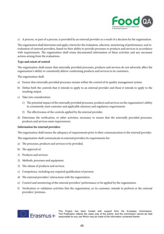 45
This Project has been funded with support form the European Commission.
This Publication reflects the views only of the author, and the commission cannot be held
responsible for any use Which may be made of the information contained therein
c) A process, or part of a process, is provided by an external provider as a result of a decision by the organization.
The organization shall determine and apply criteria for the evaluation, selection, monitoring of performance, and re-
evaluation of external providers, based on their ability to provide processes or products and services in accordance
with requirements. The organization shall retain documented information of these activities and any necessary
actions arising from the evaluations.
Type and extent of control
The organization shall ensure that externally provided processes, products and services do not adversely affect the
organization’s ability to consistently deliver conforming products and services to its customers.
The organization shall:
a) Ensure that externally provided processes remain within the control of its quality management system.
b) Define both the controls that it intends to apply to an external provider and those it intends to apply to the
resulting output.
c) Take into consideration:
1) The potential impact of the externally provided processes, products and services on the organization’s ability
to consistently meet customer and applicable statutory and regulatory requirements.
2) The effectiveness of the controls applied by the external provider.
d) Determine the verification, or other activities, necessary to ensure that the externally provided processes,
products and services meet requirements.
Information for external providers
The organization shall ensure the adequacy of requirements prior to their communication to the external provider.
The organization shall communicate to external providers its requirements for:
a) The processes, products and services to be provided.
b) The approval of.
1) Products and services.
2) Methods, processes and equipment.
3) The release of products and services.
c) Competence, including any required qualification of persons.
d) The external providers’ interactions with the organization.
e) Control and monitoring of the external providers’ performance to be applied by the organization.
f) Verification or validation activities that the organization, or its customer, intends to perform at the external
providers’ premises.
 