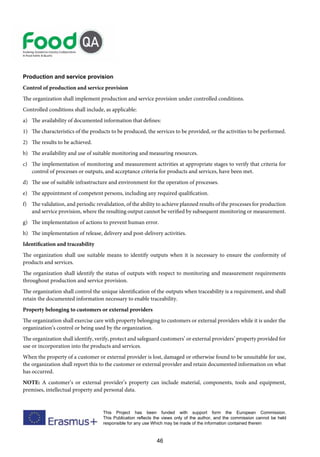 46
This Project has been funded with support form the European Commission.
This Publication reflects the views only of the author, and the commission cannot be held
responsible for any use Which may be made of the information contained therein
Production and service provision
Control of production and service provision
The organization shall implement production and service provision under controlled conditions.
Controlled conditions shall include, as applicable:
a) The availability of documented information that defines:
1) The characteristics of the products to be produced, the services to be provided, or the activities to be performed.
2) The results to be achieved.
b) The availability and use of suitable monitoring and measuring resources.
c) The implementation of monitoring and measurement activities at appropriate stages to verify that criteria for
control of processes or outputs, and acceptance criteria for products and services, have been met.
d) The use of suitable infrastructure and environment for the operation of processes.
e) The appointment of competent persons, including any required qualification.
f) The validation, and periodic revalidation, of the ability to achieve planned results of the processes for production
and service provision, where the resulting output cannot be verified by subsequent monitoring or measurement.
g) The implementation of actions to prevent human error.
h) The implementation of release, delivery and post-delivery activities.
Identification and traceability
The organization shall use suitable means to identify outputs when it is necessary to ensure the conformity of
products and services.
The organization shall identify the status of outputs with respect to monitoring and measurement requirements
throughout production and service provision.
The organization shall control the unique identification of the outputs when traceability is a requirement, and shall
retain the documented information necessary to enable traceability.
Property belonging to customers or external providers
The organization shall exercise care with property belonging to customers or external providers while it is under the
organization’s control or being used by the organization.
The organization shall identify, verify, protect and safeguard customers’ or external providers’ property provided for
use or incorporation into the products and services.
When the property of a customer or external provider is lost, damaged or otherwise found to be unsuitable for use,
the organization shall report this to the customer or external provider and retain documented information on what
has occurred.
NOTE: A customer’s or external provider’s property can include material, components, tools and equipment,
premises, intellectual property and personal data.
 