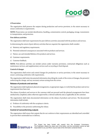 47
This Project has been funded with support form the European Commission.
This Publication reflects the views only of the author, and the commission cannot be held
responsible for any use Which may be made of the information contained therein
4 Preservation
The organization shall preserve the outputs during production and service provision, to the extent necessary to
ensure conformity to requirements.
NOTE: Preservation can include identification, handling, contamination control, packaging, storage, transmission
or transportation, and protection.
Post-delivery activities
The organization shall meet requirements for post-delivery activities associated with the products and services.
In determining the extent of post-delivery activities that are required, the organization shall consider:
a) Statutory and regulatory requirements.
b) Potential undesired consequences associated with its products and services.
c) Nature, use and intended lifetime of its products and services.
d) Customer requirements.
e) Customer feedback.
NOTE: Post-delivery activities can include actions under warranty provisions, contractual obligations such as
maintenance services, and supplementary services such as recycling or final disposal.
Control of changes
The organization shall review and control changes for production or service provision, to the extent necessary to
ensure continuing conformity with requirements.
The organization shall retain documented information describing the results of the review of changes, the person(s)
authorizing the change, and any necessary actions arising from the review.
Release of products and services
The organization shall implement planned arrangements, at appropriate stages, to verify that the product and service
requirements have been met.
The release of products and services to the customer shall not proceed until the planned arrangements have been
satisfactorily completed, unless otherwise approved by a relevant authority and, as applicable, by the customer.
The organization shall retain documented information on the release of products and services. The documented
information shall include:
a) Evidence of conformity with the acceptance criteria.
b) Traceability to the person(s) authorizing the release.
Control of nonconforming outputs
The organization shall ensure that outputs that do not conform to their requirements are identified and controlled
to prevent their unintended use or delivery.
 