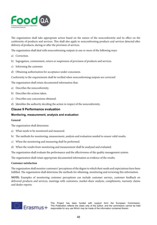 48
This Project has been funded with support form the European Commission.
This Publication reflects the views only of the author, and the commission cannot be held
responsible for any use Which may be made of the information contained therein
The organization shall take appropriate action based on the nature of the nonconformity and its effect on the
conformity of products and services. This shall also apply to nonconforming products and services detected after
delivery of products, during or after the provision of services.
The organization shall deal with nonconforming outputs in one or more of the following ways:
a) Correction.
b) Segregation, containment, return or suspension of provision of products and services.
c) Informing the customer.
d) Obtaining authorization for acceptance under concession.
Conformity to the requirements shall be verified when nonconforming outputs are corrected
The organization shall retain documented information that:
a) Describes the nonconformity.
b) Describes the actions taken.
c) Describes any concessions obtained.
d) Identifies the authority deciding the action in respect of the nonconformity.
Clause 9 Performance evaluation
Monitoring, measurement, analysis and evaluation
General
The organization shall determine:
a) What needs to be monitored and measured.
b) The methods for monitoring, measurement, analysis and evaluation needed to ensure valid results.
c) When the monitoring and measuring shall be performed.
d) When the results from monitoring and measurement shall be analysed and evaluated.
The organization shall evaluate the performance and the effectiveness of the quality management system.
The organization shall retain appropriate documented information as evidence of the results.
Customer satisfaction
The organization shall monitor customers’ perceptions of the degree to which their needs and expectations have been
fulfilled. The organization shall determine the methods for obtaining, monitoring and reviewing this information.
NOTE: Examples of monitoring customer perceptions can include customer surveys, customer feedback on
delivered products and services, meetings with customers, market-share analysis, compliments, warranty claims
and dealer reports.
 