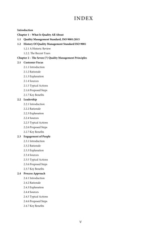 V
INDEX
Introduction
Chapter 1 – What Is Quality All About
1.1 Quality Management Standard, ISO 9001:2015
1.2 History Of Quality Management Standard ISO 9001
1.2.1 A Historic Review
1.2.2. The Recent Years
Chapter 2 – The Seven (7) Quality Management Principles
2.1 Customer Focus
2.1.1 Introduction
2.1.2 Rationale
2.1.3 Explanation
2.1.4 Sources
2.1.5 Typical Actions
2.1.6 Proposed Steps
2.1.7 Key Benefits
2.2 Leadership
2.2.1 Introduction
2.2.2 Rationale
2.2.3 Explanation
2.2.4 Sources
2.2.5 Typical Actions
2.2.6 Proposed Steps
2.2.7 Key Benefits
2.3 Engagement of People
2.3.1 Introduction
2.3.2 Rationale
2.3.3 Explanation
2.3.4 Sources
2.3.5 Typical Actions
2.3.6 Proposed Steps
2.3.7 Key Benefits
2.4 Process Approach
2.4.1 Introduction
2.4.2 Rationale
2.4.3 Explanation
2.4.4 Sources
2.4.5 Typical Actions
2.4.6 Proposed Steps
2.4.7 Key Benefits
 