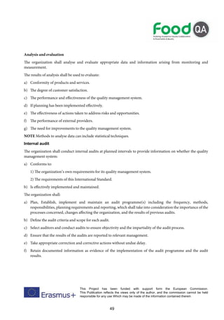 49
This Project has been funded with support form the European Commission.
This Publication reflects the views only of the author, and the commission cannot be held
responsible for any use Which may be made of the information contained therein
Analysis and evaluation
The organization shall analyse and evaluate appropriate data and information arising from monitoring and
measurement.
The results of analysis shall be used to evaluate:
a) Conformity of products and services.
b) The degree of customer satisfaction.
c) The performance and effectiveness of the quality management system.
d) If planning has been implemented effectively.
e) The effectiveness of actions taken to address risks and opportunities.
f) The performance of external providers.
g) The need for improvements to the quality management system.
NOTE Methods to analyse data can include statistical techniques.
Internal audit
The organization shall conduct internal audits at planned intervals to provide information on whether the quality
management system:
a) Conforms to:
1) The organization’s own requirements for its quality management system.
2) The requirements of this International Standard.
b) Is effectively implemented and maintained.
The organization shall:
a) Plan, Establish, implement and maintain an audit programme(s) including the frequency, methods,
responsibilities, planning requirements and reporting, which shall take into consideration the importance of the
processes concerned, changes affecting the organization, and the results of previous audits.
b) Define the audit criteria and scope for each audit.
c) Select auditors and conduct audits to ensure objectivity and the impartiality of the audit process.
d) Ensure that the results of the audits are reported to relevant management.
e) Take appropriate correction and corrective actions without undue delay.
f) Retain documented information as evidence of the implementation of the audit programme and the audit
results.
 