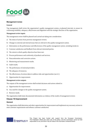 50
This Project has been funded with support form the European Commission.
This Publication reflects the views only of the author, and the commission cannot be held
responsible for any use Which may be made of the information contained therein
Management review
General
Top management shall review the organization’s quality management system, at planned intervals, to ensure its
continuing suitability, adequacy, effectiveness and alignment with the strategic direction of the organization.
Management review inputs
The management review shall be planned and carried out taking into consideration:
a) The status of actions from previous management reviews.
b) Changes in external and internal issues that are relevant to the quality management system.
c) Information on the performance and effectiveness of the quality management system, including trends in:
1) Customer satisfaction and feedback from relevant interested parties.
2) The extent to which quality objectives have been met.
3) Process performance and conformity of products and services.
4) Nonconformities and corrective actions.
5) Monitoring and measurement results.
6) Audit results.
7) The performance of external providers.
d) The adequacy of resources.
e) The effectiveness of actions taken to address risks and opportunities (see 6.1).
f) Opportunities for improvement.
Management review outputs
The outputs of the management review shall include decisions and actions related to:
a) Opportunities for improvement.
b) Any need for changes to the quality management system.
c) Resource needs.
The organization shall retain documented information as evidence of the results of management reviews
Clause 10 Improvement
General
The organization shall determine and select opportunities for improvement and implement any necessary actions to
meet customer requirements and enhance customer satisfaction.
 