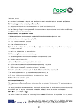 51
This Project has been funded with support form the European Commission.
This Publication reflects the views only of the author, and the commission cannot be held
responsible for any use Which may be made of the information contained therein
These shall include:
a) Improving products and services to meet requirements as well as to address future needs and expectations.
b) Correcting, preventing or reducing undesired effects.
c) Improving the performance and effectiveness of the quality management system.
NOTE: Examples of improvement can include correction, corrective action, continual improvement, breakthrough
change, innovation and re-organization.
Nonconformity and corrective action
When a nonconformity occurs, including any arising from complaints, the organization shall:
a) React to the nonconformity and, as applicable:
1) Take action to control and correct it.
2) Deal with the consequences0
b) Evaluate the need for action to eliminate the cause(s) of the nonconformity, in order that it does not recur or
occur elsewhere, by:
1) Reviewing and analysing the nonconformity.
2) Determining the causes of the nonconformity.
3) Determining if similar nonconformities exist, or could potentially occur.
c) Implement any action needed.
d) Review the effectiveness of any corrective action taken.
e) Update risks and opportunities determined during planning, if necessary.
f) Make changes to the quality management system, if necessary.
Corrective actions shall be appropriate to the effects of the nonconformities encountered.
2 The organization shall retain documented information as evidence of:
a) the nature of the nonconformities and any subsequent actions taken.
b) the results of any corrective action.
Continual Improvement
The organization shall continually improve the suitability, adequacy and effectiveness of the quality management
system.
The organization shall consider the results of analysis and evaluation, and the outputs from management review, to
determine if there are needs or opportunities that shall be addressed as part of continual improvement.
Structure and terminology
The clause structure (and some of the terminology of the ISO 9001:2015 edition, in comparISOn with the previous
 