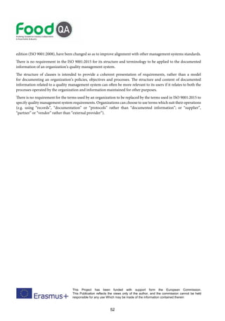 52
This Project has been funded with support form the European Commission.
This Publication reflects the views only of the author, and the commission cannot be held
responsible for any use Which may be made of the information contained therein
edition (ISO 9001:2008), have been changed so as to improve alignment with other management systems standards.
There is no requirement in the ISO 9001:2015 for its structure and terminology to be applied to the documented
information of an organization’s quality management system.
The structure of clauses is intended to provide a coherent presentation of requirements, rather than a model
for documenting an organization’s policies, objectives and processes. The structure and content of documented
information related to a quality management system can often be more relevant to its users if it relates to both the
processes operated by the organization and information maintained for other purposes.
There is no requirement for the terms used by an organization to be replaced by the terms used in ISO 9001:2015 to
specify quality management system requirements. Organizations can choose to use terms which suit their operations
(e.g. using “records”, “documentation” or “protocols” rather than “documented information”; or “supplier”,
“partner” or “vendor” rather than “external provider”).
 