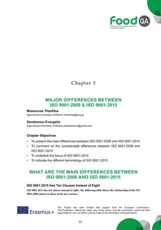53
This Project has been funded with support form the European Commission.
This Publication reflects the views only of the author, and the commission cannot be held
responsible for any use Which may be made of the information contained therein
Chapter 5
Major Differences Between
ISO 9001:2008 & ISO 9001:2015
Massouras Theofilos
Agricultural University of Athens, theomas@aua.gr
Daratsanou Evangelia
Agricultural University of Athens,edaratsanou@gmail.com
Chapter Objectives
• To present the main differences between ISO 9001:2008 and ISO 9001:2015
• To comment on the considerable differences between ISO 9001:2008 and
ISO 9001:2015
• To underline the focus of ISO 9001:2015
• To indicate the different terminology of ISO 9001:2015
What are the main differences between
ISO 9001:2008 and ISO 9001:2015
ISO 9001:2015 Has Ten Clauses Instead of Eight
ISO 9001:2015 has ten clauses instead of eight. The following table shows the relationship of the ISO
9001:2008 clauses to those in the new version.
 