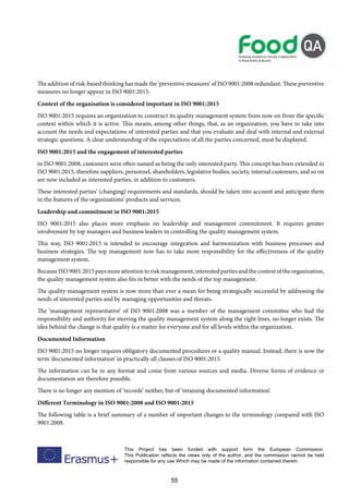 55
This Project has been funded with support form the European Commission.
This Publication reflects the views only of the author, and the commission cannot be held
responsible for any use Which may be made of the information contained therein
The addition of risk-based thinking has made the ‘preventive measures’ of ISO 9001:2008 redundant. These preventive
measures no longer appear in ISO 9001:2015.
Context of the organisation is considered important in ISO 9001:2015
ISO 9001:2015 requires an organization to construct its quality management system from now on from the specific
context within which it is active. This means, among other things, that, as an organization, you have to take into
account the needs and expectations of interested parties and that you evaluate and deal with internal and external
strategic questions. A clear understanding of the expectations of all the parties concerned, must be displayed.
ISO 9001:2015 and the engagement of interested parties
in ISO 9001:2008, customers were often named as being the only interested party. This concept has been extended in
ISO 9001:2015, therefore suppliers, personnel, shareholders, legislative bodies, society, internal customers, and so on
are now included as interested parties, in addition to customers.
These interested parties’ (changing) requirements and standards, should be taken into account and anticipate them
in the features of the organizations’ products and services.
Leadership and commitment in ISO 9001:2015
ISO 9001:2015 also places more emphasis on leadership and management commitment. It requires greater
involvement by top managers and business leaders in controlling the quality management system.
This way, ISO 9001:2015 is intended to encourage integration and harmonization with business processes and
business strategies. The top management now has to take more responsibility for the effectiveness of the quality
management system.
BecauseISO9001:2015paysmoreattentiontoriskmanagement,interestedpartiesandthecontextoftheorganization,
the quality management system also fits in better with the needs of the top management.
The quality management system is now more than ever a mean for being strategically successful by addressing the
needs of interested parties and by managing opportunities and threats.
The ‘management representative’ of ISO 9001:2008 was a member of the management committee who had the
responsibility and authority for steering the quality management system along the right lines, no longer exists. The
idea behind the change is that quality is a matter for everyone and for all levels within the organization.
Documented Information
ISO 9001:2015 no longer requires obligatory documented procedures or a quality manual. Instead, there is now the
term ‘documented information’ in practically all clauses of ISO 9001:2015.
The information can be in any format and come from various sources and media. Diverse forms of evidence or
documentation are therefore possible.
There is no longer any mention of ‘records’ neither, but of ‘retaining documented information’.
Different Terminology in ISO 9001:2008 and ISO 9001:2015
The following table is a brief summary of a number of important changes to the terminology compared with ISO
9001:2008.
 