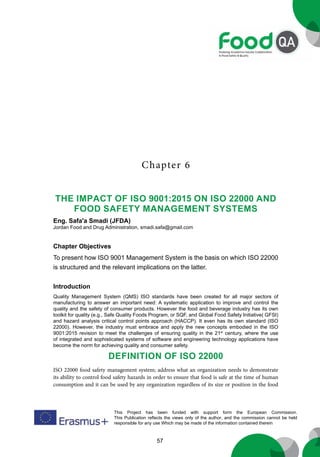 57
This Project has been funded with support form the European Commission.
This Publication reflects the views only of the author, and the commission cannot be held
responsible for any use Which may be made of the information contained therein
Chapter 6
The Impact Of ISO 9001:2015 on ISO 22000 and
Food Safety Management Systems
Eng. Safa'a Smadi (JFDA)
Jordan Food and Drug Administration, smadi.safa@gmail.com
Chapter Objectives
To present how ISO 9001 Management System is the basis on which ISO 22000
is structured and the relevant implications on the latter.
Introduction
Quality Management System (QMS) ISO standards have been created for all major sectors of
manufacturing to answer an important need: A systematic application to improve and control the
quality and the safety of consumer products. However the food and beverage industry has its own
toolkit for quality (e.g., Safe Quality Foods Program, or SQF, and Global Food Safety Initiative( GFSI)
and hazard analysis critical control points approach (HACCP). It even has its own standard (ISO
22000). However, the industry must embrace and apply the new concepts embodied in the ISO
9001:2015 revision to meet the challenges of ensuring quality in the 21st
century, where the use
of integrated and sophisticated systems of software and engineering technology applications have
become the norm for achieving quality and consumer safety.
Definition of ISO 22000
ISO 22000 food safety management system; address what an organization needs to demonstrate
its ability to control food safety hazards in order to ensure that food is safe at the time of human
consumption and it can be used by any organization regardless of its size or position in the food
 