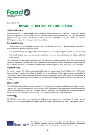 58
This Project has been funded with support form the European Commission.
This Publication reflects the views only of the author, and the commission cannot be held
responsible for any use Which may be made of the information contained therein
chain (ISO, 2017).
Impact of ISO 9001: 2015 on ISO 22000
High level structure
the latest revision of ISO 9001 (ISO 9001:2015) follows the same overall structure as other ISO management systems
(known as High-Level Structure), which makes it easier for anyone using multiple systems (e.g., ISO 9001 and ISO
22000), these changes have led to the decision by ISO to review ISO 22000:2005, to bring ISO 22000 in line with new
ISO “high level structure” for management system standard.
Risk-based thinking
The concept of risk has always been implicit in ISO 9001 Standard and the 2015 revision makes it more explicit,
building it into the whole management system:
• Risk-based thinking is already part of the process approach (4.4 Quality management system and its processes)
• Risk-based thinking makes preventive action part of the company’s routine (6.1 Actions to address risks and
opportunities)
ISO 22000 doesn’t dictate any particular method of risk assessment or risk management, apart from addressing this
concept on the already mentioned two levels, organizational and operational levels. However, the standard requires
you to describe and retain as documented information the methodology used when conducting a risk assessment.
The PDCA cycle
The recently updated ISO 22000 requires that in addition to the organizational Plan-Do-Check-Act (PDCA) cycle,
also known by the Deming Cycle wheel or Shewhart cycle, and following the high level structure, another PDCA
cycle must coexist covering the operational processes within the food safety system. Your system includes two PDCA
cycles at operational and organizational levels, and communication between them is established and maintained at
all times.
Documentation
ISO 9001:2015 requires information to be maintained or retained, and no requirements for documented information.
However, it is expected that due to the nature of Food Safety Management Systems some documented procedures
could be required by future ISO 22000. ISO 9001:2015 does not require any longer a Quality Management Manual,
which is in line with ISO 22000:2005 that doesn´t include a requirement for a food safety manual.
Terminology
ISO 9001:2015 also places more emphasis on leadership and management commitment. It requires greater
involvement by top managers and business leaders at different level in controlling the quality management system.
 